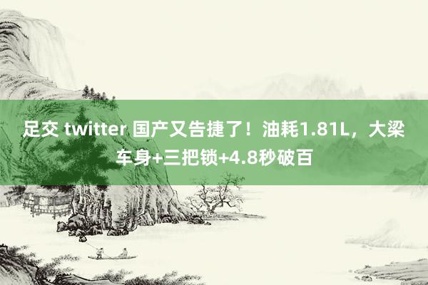 足交 twitter 国产又告捷了！油耗1.81L，大梁车身+三把锁+4.8秒破百