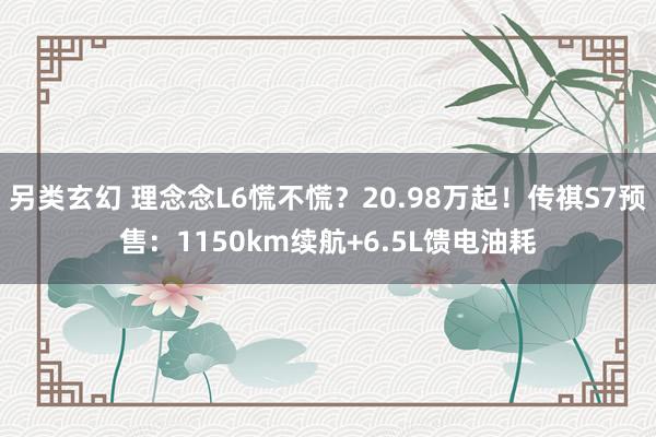另类玄幻 理念念L6慌不慌？20.98万起！传祺S7预售：1150km续航+6.5L馈电油耗