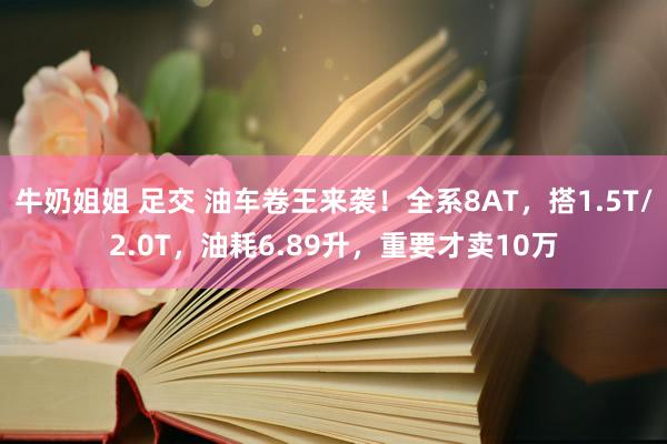 牛奶姐姐 足交 油车卷王来袭！全系8AT，搭1.5T/2.0T，油耗6.89升，重要才卖10万