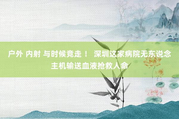 户外 内射 与时候竞走 ！ 深圳这家病院无东说念主机输送血液抢救人命