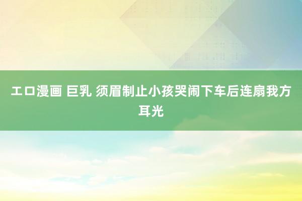 エロ漫画 巨乳 须眉制止小孩哭闹下车后连扇我方耳光