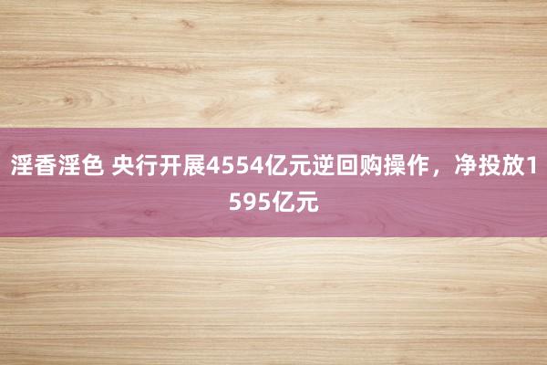 淫香淫色 央行开展4554亿元逆回购操作，净投放1595亿元
