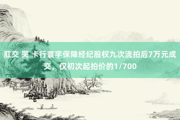 肛交 哭 卡行寰宇保障经纪股权九次流拍后7万元成交，仅初次起拍价的1/700