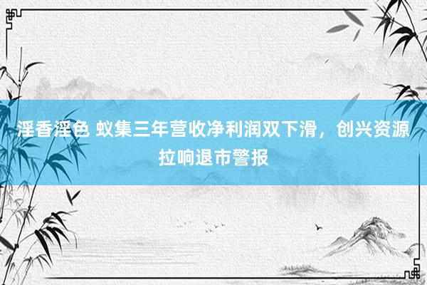 淫香淫色 蚁集三年营收净利润双下滑，创兴资源拉响退市警报