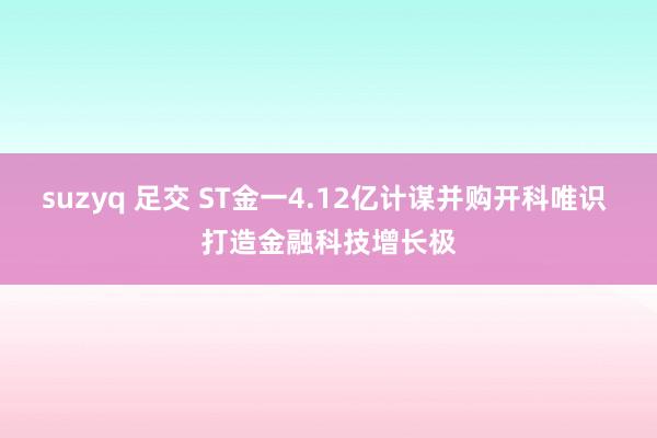 suzyq 足交 ST金一4.12亿计谋并购开科唯识 打造金融科技增长极