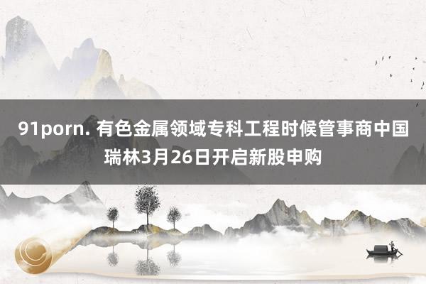 91porn. 有色金属领域专科工程时候管事商中国瑞林3月26日开启新股申购