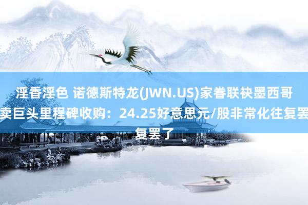 淫香淫色 诺德斯特龙(JWN.US)家眷联袂墨西哥零卖巨头里程碑收购：24.25好意思元/股非常化往复罢了