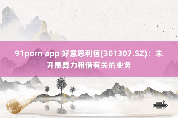 91porn app 好意思利信(301307.SZ)：未开展算力租借有关的业务