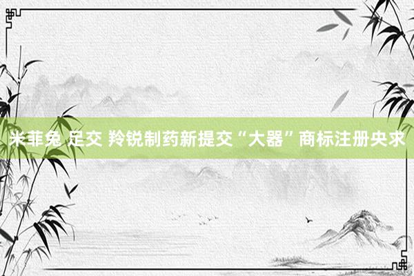 米菲兔 足交 羚锐制药新提交“大器”商标注册央求