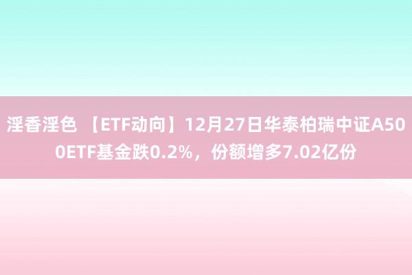 淫香淫色 【ETF动向】12月27日华泰柏瑞中证A500ETF基金跌0.2%，份额增多7.02亿份