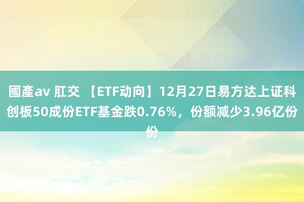 國產av 肛交 【ETF动向】12月27日易方达上证科创板50成份ETF基金跌0.76%，份额减少3.96亿份