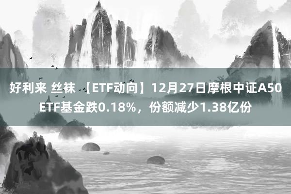 好利来 丝袜 【ETF动向】12月27日摩根中证A50ETF基金跌0.18%，份额减少1.38亿份