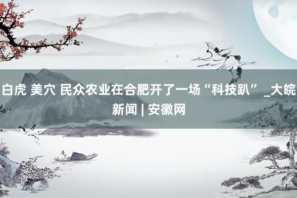 白虎 美穴 民众农业在合肥开了一场“科技趴” _大皖新闻 | 安徽网