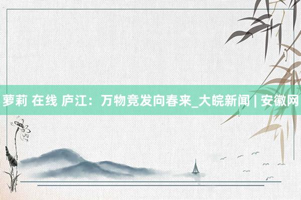 萝莉 在线 庐江：万物竞发向春来_大皖新闻 | 安徽网
