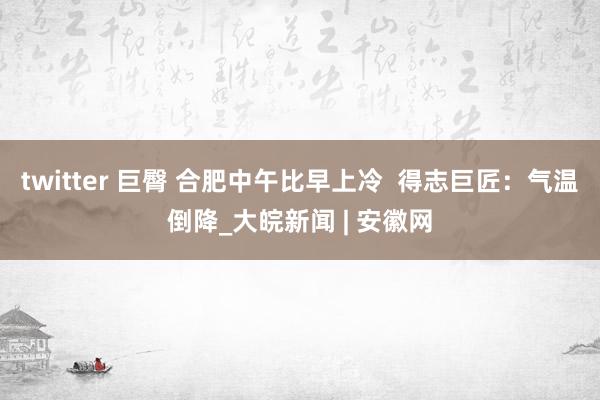 twitter 巨臀 合肥中午比早上冷  得志巨匠：气温倒降_大皖新闻 | 安徽网