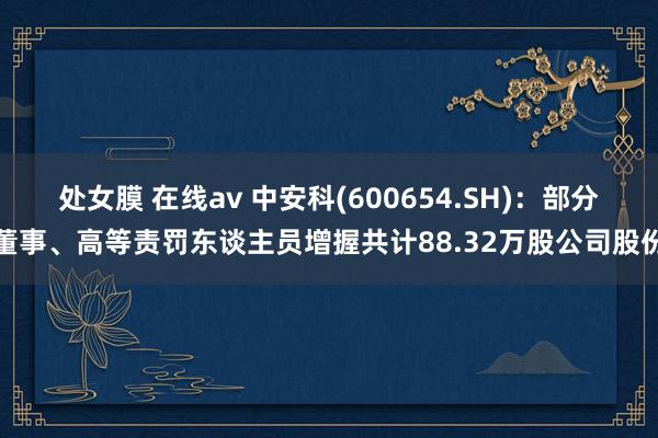 处女膜 在线av 中安科(600654.SH)：部分董事、高等责罚东谈主员增握共计88.32万股公司股份
