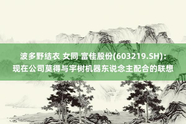 波多野结衣 女同 富佳股份(603219.SH)：现在公司莫得与宇树机器东说念主配合的联想