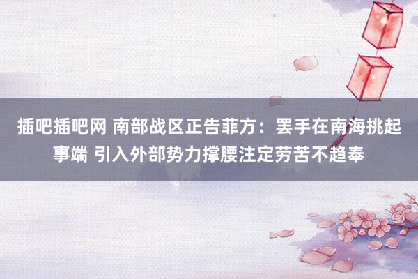 插吧插吧网 南部战区正告菲方：罢手在南海挑起事端 引入外部势力撑腰注定劳苦不趋奉