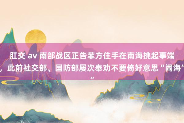 肛交 av 南部战区正告菲方住手在南海挑起事端，此前社交部、国防部屡次奉劝不要倚好意思“闹海”