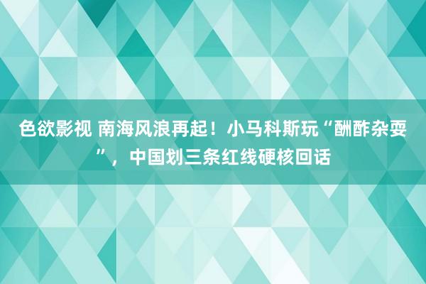 色欲影视 南海风浪再起！小马科斯玩“酬酢杂耍”，中国划三条红线硬核回话