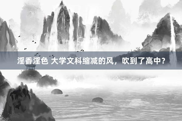 淫香淫色 大学文科缩减的风，吹到了高中？