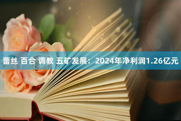 蕾丝 百合 调教 五矿发展：2024年净利润1.26亿元
