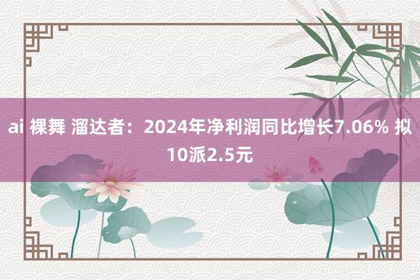 ai 裸舞 溜达者：2024年净利润同比增长7.06% 拟10派2.5元