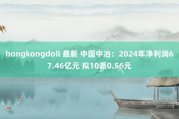 hongkongdoll 最新 中国中冶：2024年净利润67.46亿元 拟10派0.56元
