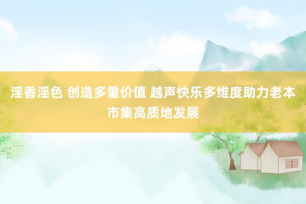 淫香淫色 创造多重价值 越声快乐多维度助力老本市集高质地发展