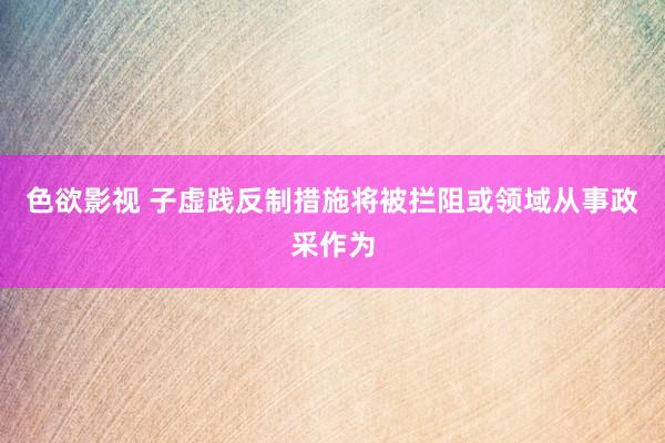 色欲影视 子虚践反制措施将被拦阻或领域从事政采作为