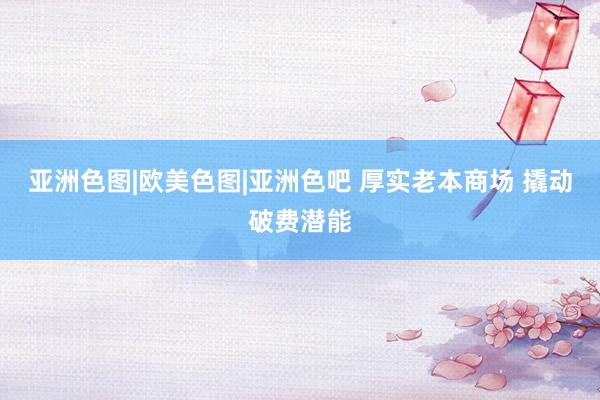 亚洲色图|欧美色图|亚洲色吧 厚实老本商场 撬动破费潜能