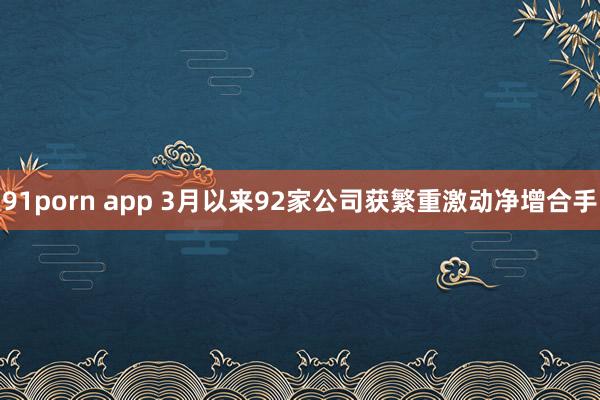 91porn app 3月以来92家公司获繁重激动净增合手