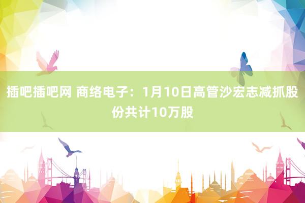 插吧插吧网 商络电子：1月10日高管沙宏志减抓股份共计10万股