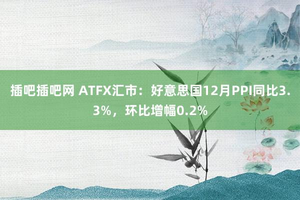 插吧插吧网 ATFX汇市：好意思国12月PPI同比3.3%，环比增幅0.2%