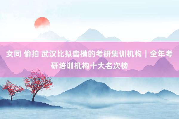 女同 偷拍 武汉比拟蛮横的考研集训机构｜全年考研培训机构十大名次榜