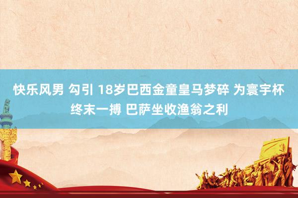 快乐风男 勾引 18岁巴西金童皇马梦碎 为寰宇杯终末一搏 巴萨坐收渔翁之利