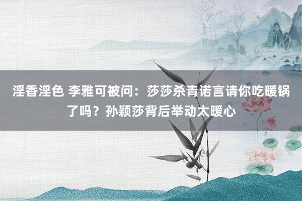 淫香淫色 李雅可被问：莎莎杀青诺言请你吃暖锅了吗？孙颖莎背后举动太暖心