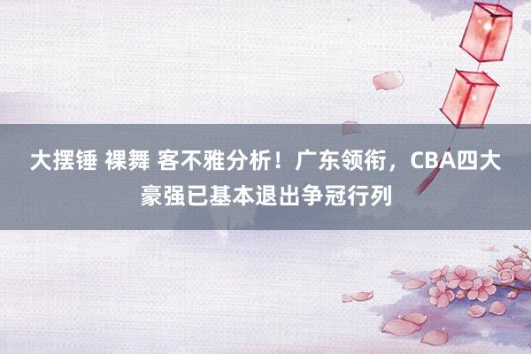 大摆锤 裸舞 客不雅分析！广东领衔，CBA四大豪强已基本退出争冠行列