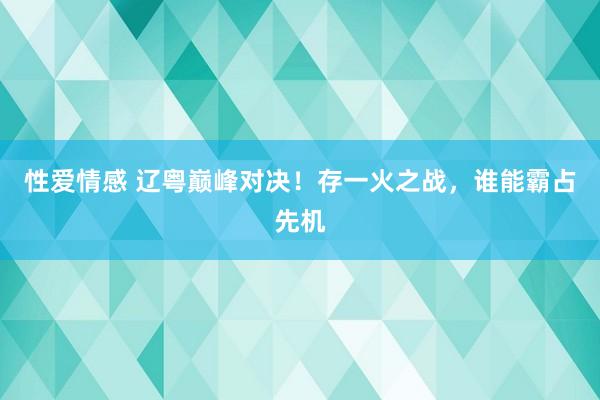性爱情感 辽粤巅峰对决！存一火之战，谁能霸占先机