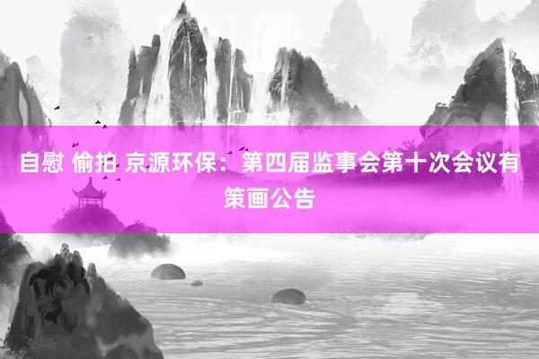 自慰 偷拍 京源环保：第四届监事会第十次会议有策画公告