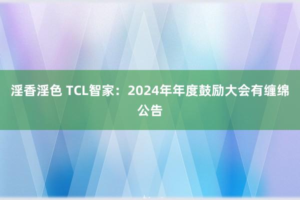 淫香淫色 TCL智家：2024年年度鼓励大会有缠绵公告