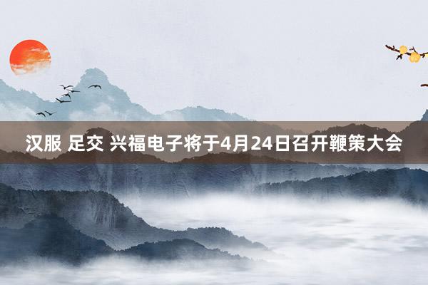 汉服 足交 兴福电子将于4月24日召开鞭策大会