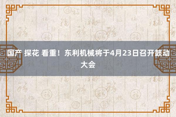 国产 探花 看重！东利机械将于4月23日召开鼓动大会