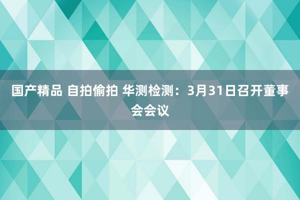 国产精品 自拍偷拍 华测检测：3月31日召开董事会会议