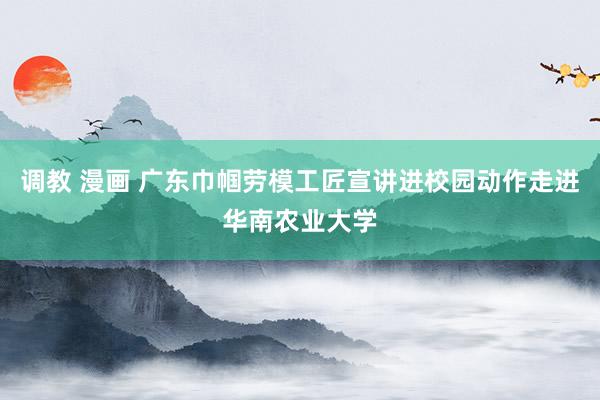 调教 漫画 广东巾帼劳模工匠宣讲进校园动作走进华南农业大学