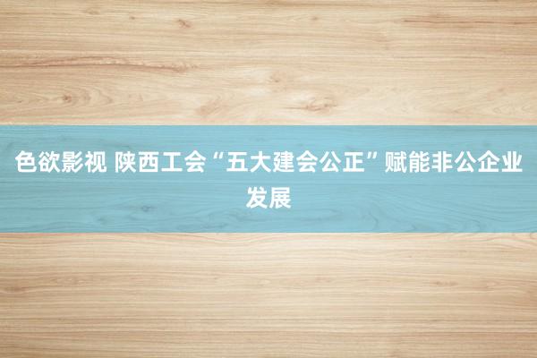 色欲影视 陕西工会“五大建会公正”赋能非公企业发展