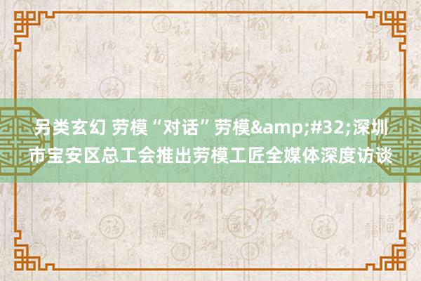 另类玄幻 劳模“对话”劳模&#32;深圳市宝安区总工会推出劳模工匠全媒体深度访谈