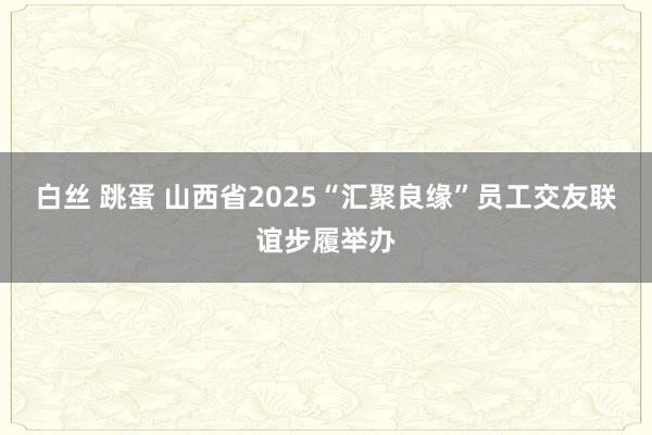 白丝 跳蛋 山西省2025“汇聚良缘”员工交友联谊步履举办