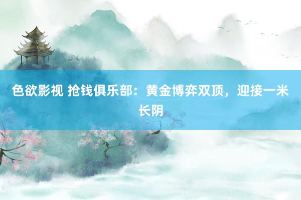 色欲影视 抢钱俱乐部：黄金博弈双顶，迎接一米长阴