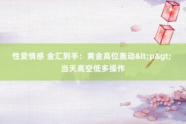 性爱情感 金汇到手：黄金高位轰动<p> 当天高空低多操作